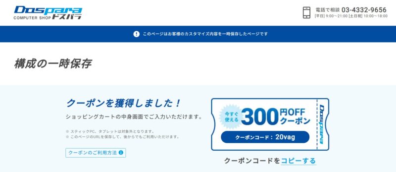 そのまま「構成の一時保存」ボタンを押せば300円OFFクーポンが貰えるので、そのままクーポンコードをコピーして入力する事で購入時に割引が適用されます